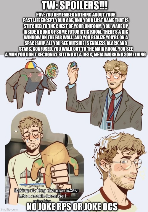 PROJECT HAIL MARY RP. Romance is allowed but ERP must be done in memechat | TW: SPOILERS!!! POV: you remember nothing about your past life except your age, and your last name that is stitched to the chest of your uniform. You wake up inside a bunk of some futuristic room. There’s a big window on the far wall, and you realize you’re on a spaceship. All you see outside is endless black and stars. Confused, you walk out to the main room. You see a man you don’t recognize sitting at a desk, metalworking something; No joke rps or joke ocs | image tagged in img_2726 jpeg,yayaya | made w/ Imgflip meme maker