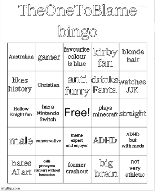 behold | bingo; TheOneToBlame; favourite colour is blue; gamer; blonde hair; Australian; kirby fan; anti furry; likes history; watches JJK; drinks Fanta; Christian; plays minecraft; Hollow Knight fan; straight; has a Nintendo Switch; male; conservative; ADHD but with meds; ADHD; meme expert and enjoyer; calls protogens clankers without hesitation; not very athletic; hates AI art; former crashout; big brain | image tagged in blank bingo | made w/ Imgflip meme maker