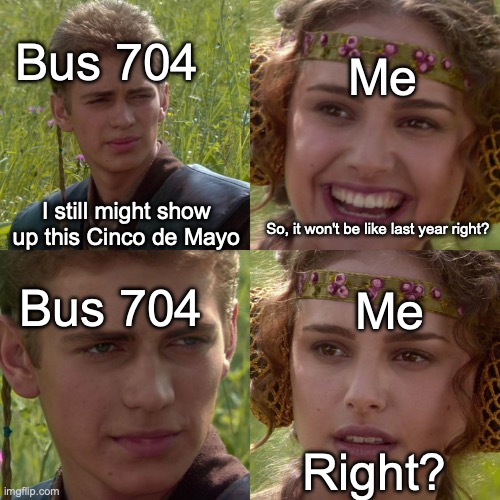 Wtf? Please no... | Bus 704; Me; I still might show up this Cinco de Mayo; So, it won't be like last year right? Me; Bus 704; Right? | image tagged in anakin padme 4 panel | made w/ Imgflip meme maker