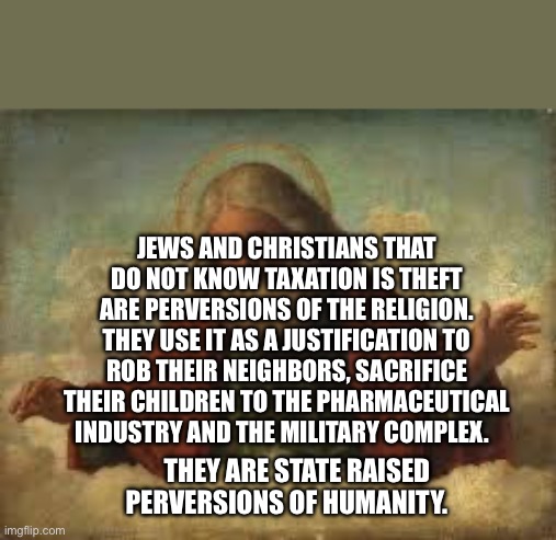 god | Jews and Christians that do not know taxation is theft are perversions of the religion. They use it as a justification to rob their neighbors, sacrifice their children to the pharmaceutical industry and the military complex. They are state raised perversions of humanity. | image tagged in god | made w/ Imgflip meme maker