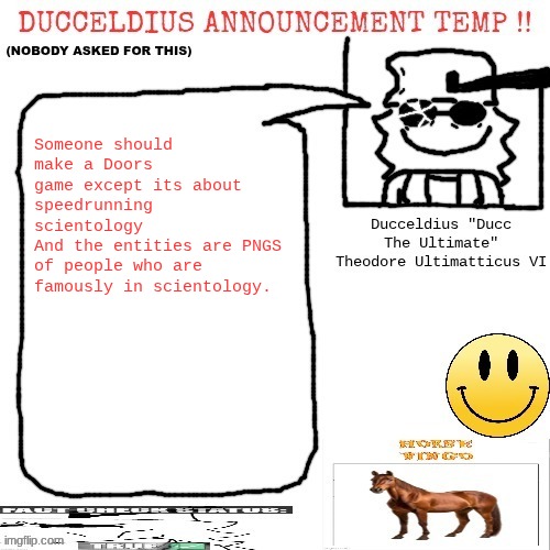 And there would be a chase involving Tom Cruise | Someone should make a Doors game except its about speedrunning scientology
And the entities are PNGS of people who are famously in scientology. | image tagged in ducceldius announcement temp nobody asked for this | made w/ Imgflip meme maker