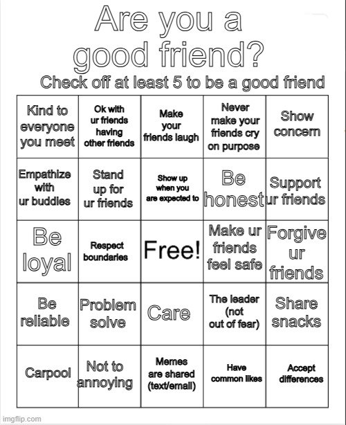 Blank Bingo | Are you a good friend? Check off at least 5 to be a good friend; Make your friends laugh; Ok with ur friends having other friends; Show concern; Kind to everyone you meet; Never make your friends cry on purpose; Show up when you are expected to; Empathize with ur buddies; Support ur friends; Be honest; Stand up for ur friends; Make ur friends feel safe; Be loyal; Forgive ur friends; Respect boundaries; Be reliable; Problem solve; Share snacks; The leader (not out of fear); Care; Not to annoying; Accept differences; Carpool; Memes are shared (text/email); Have common likes | image tagged in blank bingo,friendship,friends,buddies | made w/ Imgflip meme maker