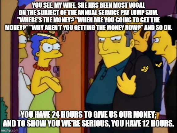 You see, my wife, she has been most vocal on the subject of the Annual service pay lump sum. "Where's the money? "When are you going to get the money?" "Why aren't you getting the money now?" And so on. You have 24 hours to give us our money; and to show you we're serious, you have 12 hours. | made w/ Imgflip meme maker
