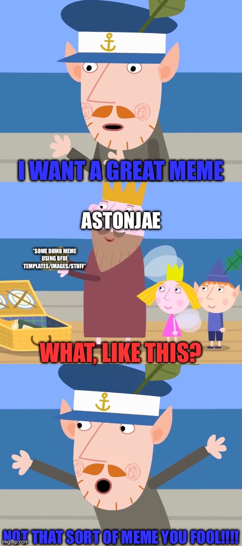 I only follow users for GOOD stuff, not that kind of trash | I WANT A GREAT MEME; ASTONJAE; *SOME DUMB MEME USING BFDI TEMPLATES/IMAGES/STUFF*; WHAT, LIKE THIS? NOT THAT SORT OF MEME YOU FOOL!!!! | image tagged in cheese onboard,explanation,i want the real,show me the real,no bullshit business baby | made w/ Imgflip meme maker