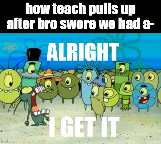 genuinely i can't stand this meme no more | how teach pulls up after bro swore we had a- | image tagged in alright i get it | made w/ Imgflip meme maker