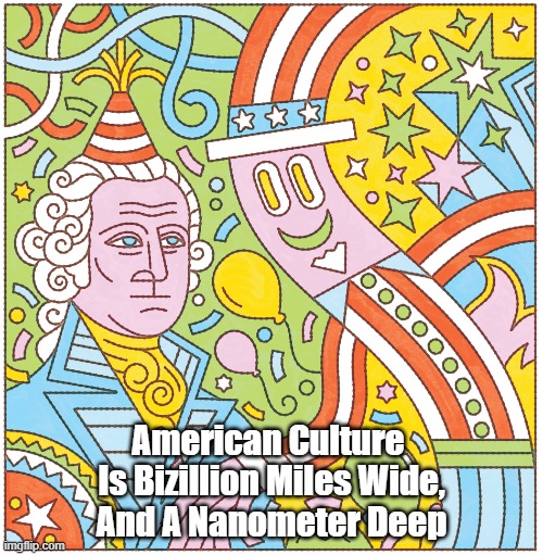 American Culture Is Bizillion Miles Wide, And... | American Culture 
Is Bizillion Miles Wide,
And A Nanometer Deep | image tagged in american culture,americans know the price of everything and the value of nothing,depth | made w/ Imgflip meme maker