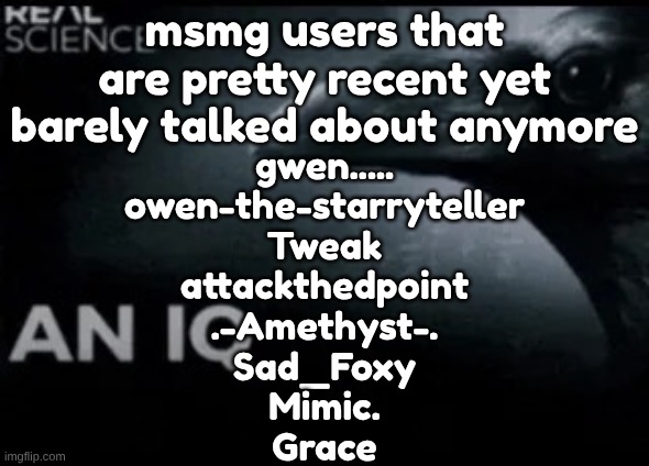 that i could name off the top of my head | msmg users that are pretty recent yet barely talked about anymore; gwen.....
owen-the-starryteller
Tweak
attackthedpoint
.-Amethyst-.
Sad_Foxy
Mimic.
Grace | image tagged in an iq | made w/ Imgflip meme maker