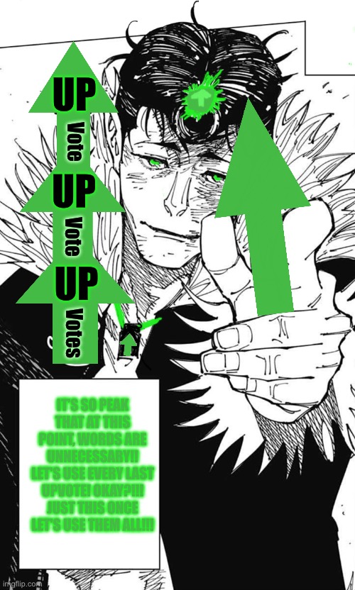 Upvote thingie I made | UP; Vote; UP; Vote; UP; Votes; IT’S SO PEAK THAT AT THIS POINT, WORDS ARE UNNECESSARY!! LET'S USE EVERY LAST UPVOTE! OKAY?!!! JUST THIS ONCE LET'S USE THEM ALL!!! | image tagged in let s use every last drop | made w/ Imgflip meme maker
