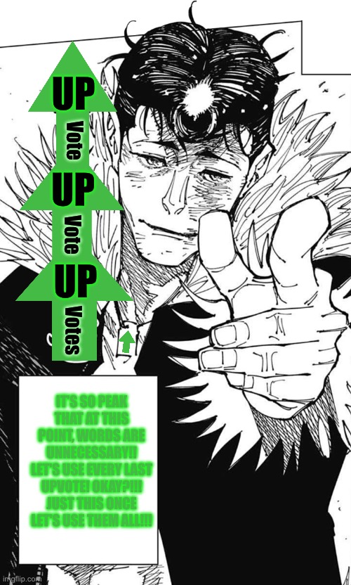 Upvote thingy i made | UP; Vote; UP; Vote; UP; Votes; IT’S SO PEAK THAT AT THIS POINT, WORDS ARE UNNECESSARY!! LET'S USE EVERY LAST UPVOTE! OKAY?!!! JUST THIS ONCE LET'S USE THEM ALL!!! | image tagged in let s use every last drop,jjk | made w/ Imgflip meme maker