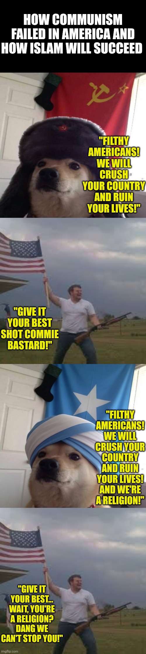 Communism is a political movement. Islam is a political movement with religion. Their goals are the same. | How communism failed in America and how islam will succeed; "Filthy Americans! We will crush your country and ruin your lives!"; "Give it your best shot commie bastard!"; "Filthy Americans! We will crush your country and ruin your lives! And we're a religion!"; "Give it your best... wait, you're a religion? Dang we can't stop you!" | image tagged in communism,islam,expectation vs reality,stupid liberals,conquest,religious freedom | made w/ Imgflip meme maker