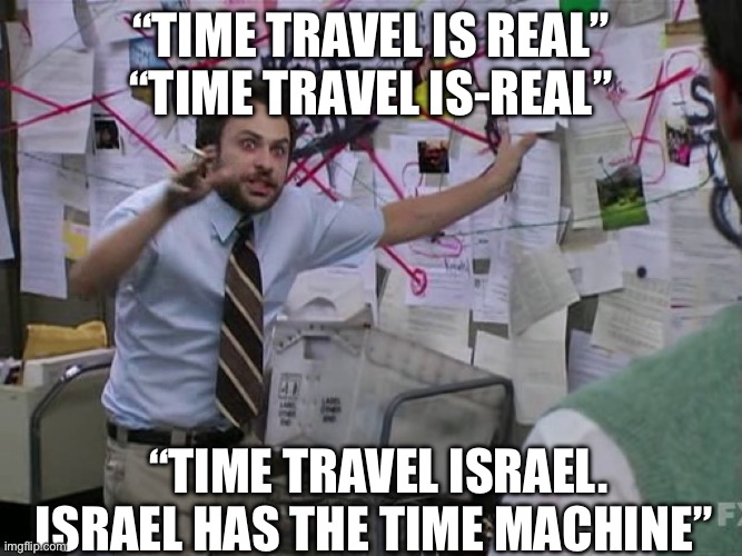 O vey | “Time travel is real”
“Time travel is-real”; “Time travel Israel. Israel has the Time Machine” | image tagged in charlie conspiracy always sunny in philidelphia,israel,jews,time travel,time machine | made w/ Imgflip meme maker