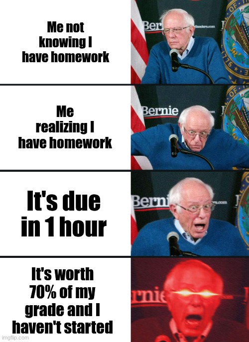 Bernie Sanders reaction (nuked) | Me not knowing I have homework; Me realizing I have homework; It's due in 1 hour; It's worth 70% of my grade and I haven't started | image tagged in bernie sanders reaction nuked | made w/ Imgflip meme maker