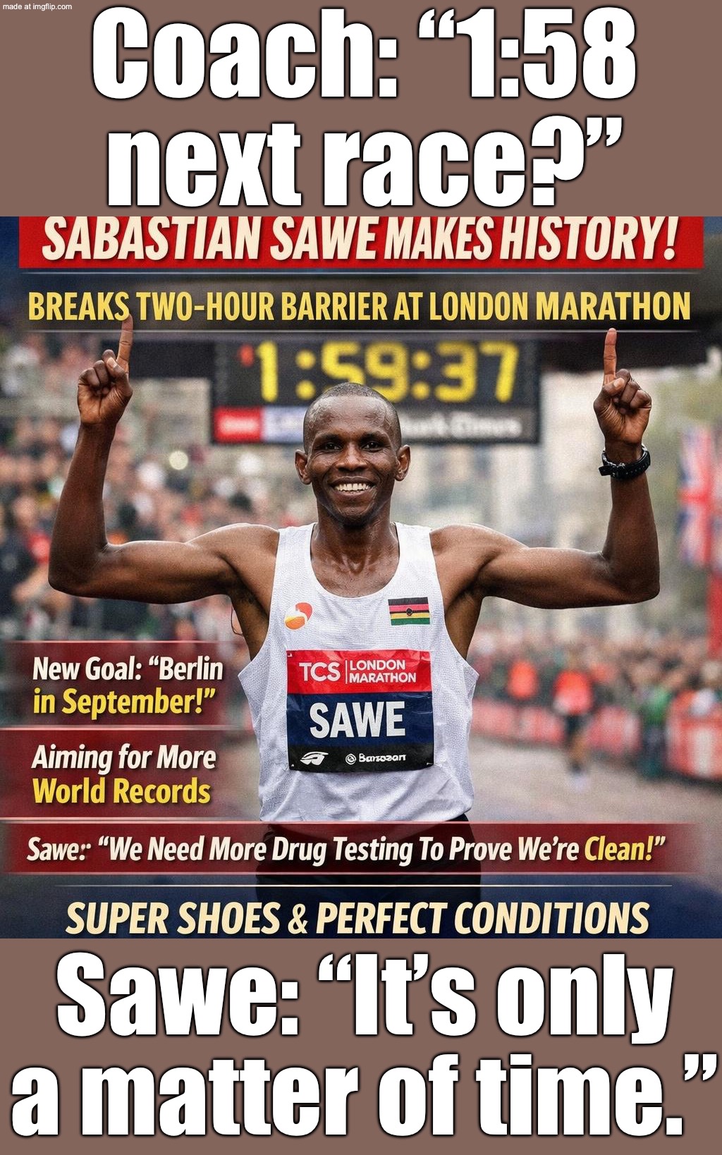 Coach: “Next race you can do 1:58.”; Sawe: “It’s only a matter of time.” | Coach: “1:58 next race?”; Sawe: “It’s only a matter of time.” | image tagged in london marathon,remix,marathon,africa,time,sports | made w/ Imgflip meme maker