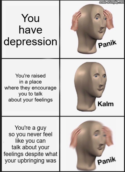 for some reason no matter how supportive people are you cannot talk about your feelings | You have depression; You're raised in a place where they encourage you to talk about your feelings; You're a guy so you never feel like you can talk about your feelings despite what your upbringing was | image tagged in memes,panik kalm panik | made w/ Imgflip meme maker