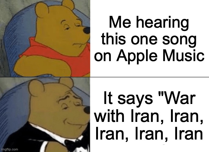 Tuxedo Winnie The Pooh Meme | Me hearing this one song on Apple Music; It says "War with Iran, Iran, Iran, Iran, Iran | image tagged in memes,tuxedo winnie the pooh | made w/ Imgflip meme maker
