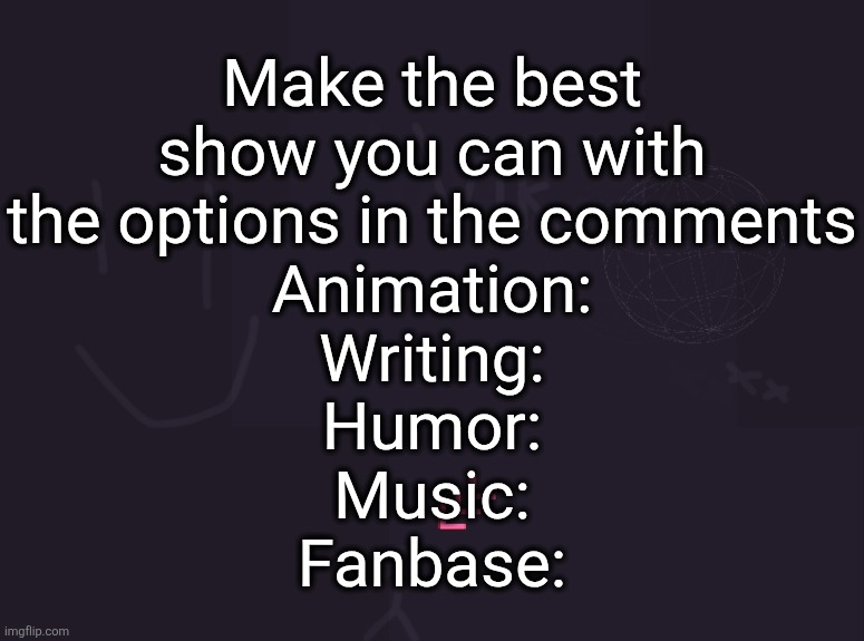 vik's image | Make the best
show you can with
the options in the comments
Animation:
Writing:
Humor:
Music:
Fanbase: | image tagged in vik's image | made w/ Imgflip meme maker