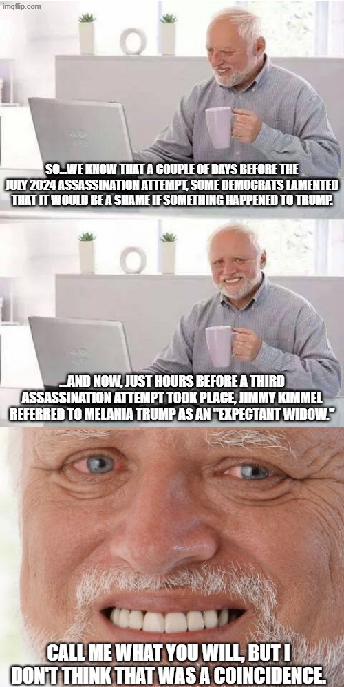 My "pattern recognition" sense is tingling... | so...we know that a couple of days before the july 2024 assassination attempt, some democrats lamented that it would be a shame if something happened to trump. ...and now, just hours before a third assassination attempt took place, jimmy kimmel referred to melania trump as an "expectant widow."; call me what you will, but i don't think that was a coincidence. | image tagged in harold searched the world over,assassination attempt,donald trump,coincidence i think not | made w/ Imgflip meme maker
