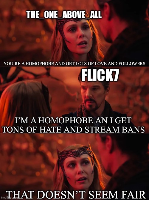 Don’t get me wrong, there’s a LOT of factors that make one more hated than the other. Just thought it was a funny coincidence. | The_one_above_all; You’re a homophobe and get lots of love and followers; Flick7; I’m a homophobe an I get tons of hate and stream bans; That doesn’t seem fair | image tagged in that doesn't seem fair,memes,homophobia,flick7,imgflip | made w/ Imgflip meme maker