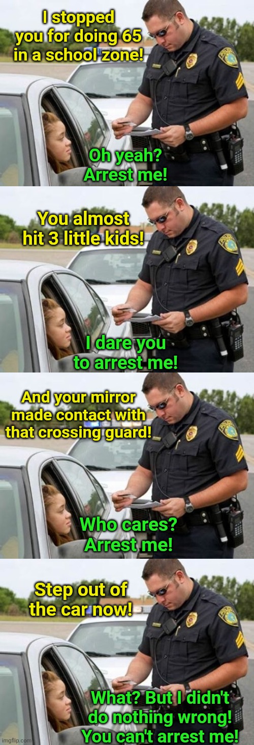 Why does EVERY perp dare the cop to arrest them? Then flip out when the cop arrests them? | I stopped you for doing 65 in a school zone! Oh yeah? Arrest me! You almost hit 3 little kids! I dare you to arrest me! And your mirror made contact with that crossing guard! Who cares? Arrest me! Step out of the car now! What? But I didn't do nothing wrong! You can't arrest me! | image tagged in traffic cop,unbelievable,the truth,hey i've seen this one,arrested,speeding | made w/ Imgflip meme maker