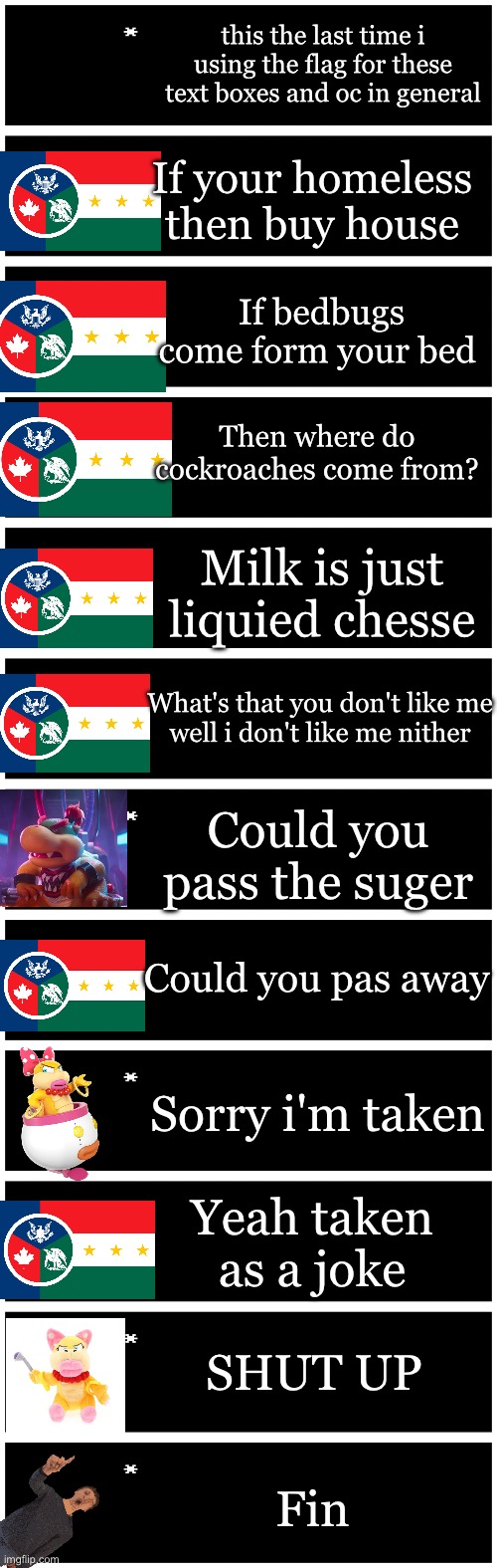 Part 3 | this the last time i using the flag for these text boxes and oc in general; If your homeless then buy house; If bedbugs come form your bed; Then where do cockroaches come from? Milk is just liquied chesse; What's that you don't like me
well i don't like me nither; Could you pass the suger; Could you pas away; Sorry i'm taken; Yeah taken as a joke; SHUT UP; Fin | image tagged in 4 undertale textboxes | made w/ Imgflip meme maker