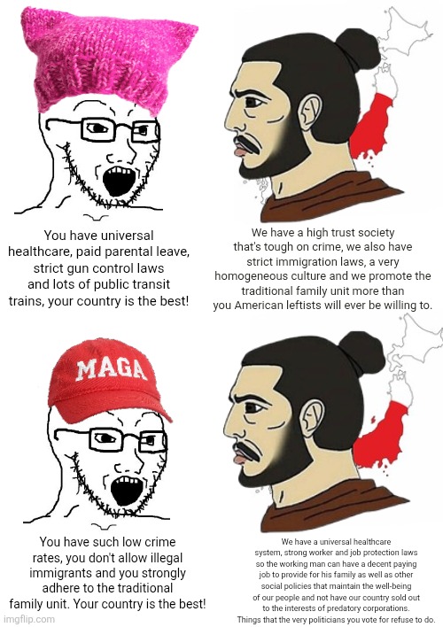 Japan gets right what both the American left and right get wrong | We have a high trust society that's tough on crime, we also have strict immigration laws, a very homogeneous culture and we promote the traditional family unit more than you American leftists will ever be willing to. You have universal healthcare, paid parental leave, strict gun control laws and lots of public transit trains, your country is the best! You have such low crime rates, you don't allow illegal immigrants and you strongly adhere to the traditional family unit. Your country is the best! We have a universal healthcare system, strong worker and job protection laws so the working man can have a decent paying job to provide for his family as well as other social policies that maintain the well-being of our people and not have our country sold out to the interests of predatory corporations. Things that the very politicians you vote for refuse to do. | image tagged in japan,culture,liberals,conservatives,asia,chad | made w/ Imgflip meme maker