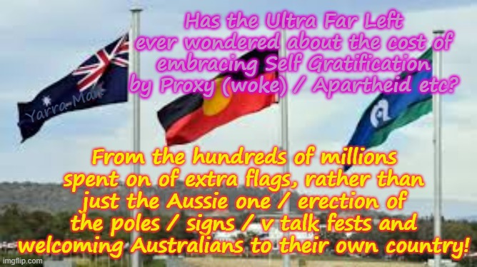 Have the Australian Greens / Teals / Labor etc, EVER considered the hundreds of millions they use to embrace Apartheid? | Has the Ultra Far Left ever wondered about the cost of embracing Self Gratification by Proxy (woke) / Apartheid etc? Yarra Man; From the hundreds of millions spent on of extra flags, rather than just the Aussie one / erection of the poles / signs / v talk fests and welcoming Australians to their own country! | image tagged in australian apartheid flags,ultra far left progressives idealists,virtue signalling woke,waste,anthony albanese,leftists | made w/ Imgflip meme maker