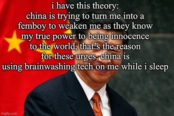 Xi Jinping | i have this theory: china is trying to turn me into a femboy to weaken me as they know my true power to being innocence to the world, that’s the reason for these urges, china is using brainwashing tech on me while i sleep | made w/ Imgflip meme maker