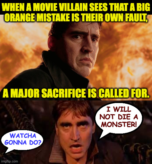 The ball is in your court. | when a movie villain sees that a big
orange mistake is their own fault, a major sacrifice is called for. i will
not die a
monster! watcha
gonna do? | image tagged in memes,big orange mistake,sacrifice | made w/ Imgflip meme maker