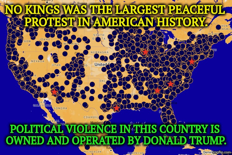 It was Trump supporters who put 140 cops in the hospital during the insurrection of 1/6. | No Kings was the largest peaceful 
protest in American History. Political violence in this country is 
owned and operated by Donald Trump. | image tagged in no kings 6/25 real americans from every part of the country,trump,political,violence,no kings | made w/ Imgflip meme maker
