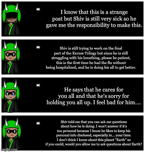 Hey Bossfights! Inkmatas here, Shiv also told me that he is sorry if he wronged any of you. | I know that this is a strange post but Shiv is still very sick so he gave me the responsibility to make this. Shiv is still trying to work on the final part of the Xerxes Trilogy but since he is still struggling with his breathing, please be patient, this is the first time he had the flu without being hospitalized, and he is doing his all to get better. He says that he cares for you all and that he’s sorry for holding you all up. I feel bad for him…. Shiv told me that you can ask me questions about how he is doing. I won’t answer if it’s too personal because I know he likes to keep his personal info disclosed, especially in… your time. I don’t think I know about this planet “Earth” so if you could, would you allow me to ask questions about Earth? | image tagged in 4 undertale textboxes | made w/ Imgflip meme maker