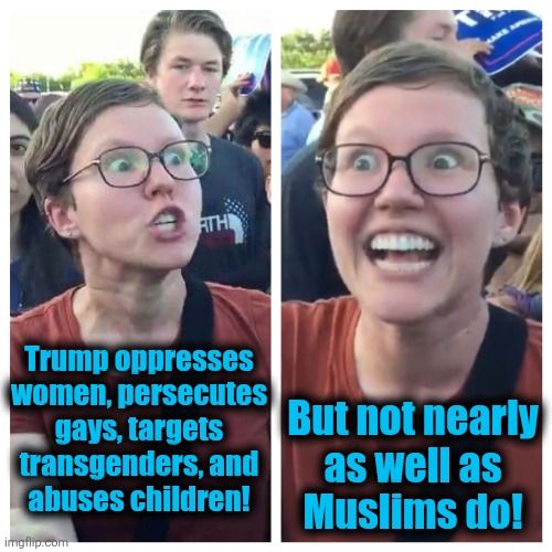 Lib insanity | Trump oppresses
women, persecutes
gays, targets
transgenders, and
abuses children! But not nearly
as well as
Muslims do! | image tagged in social justice warrior hypocrisy,memes,muslims,illegal immigrants,democrats,trump derangement syndrome | made w/ Imgflip meme maker