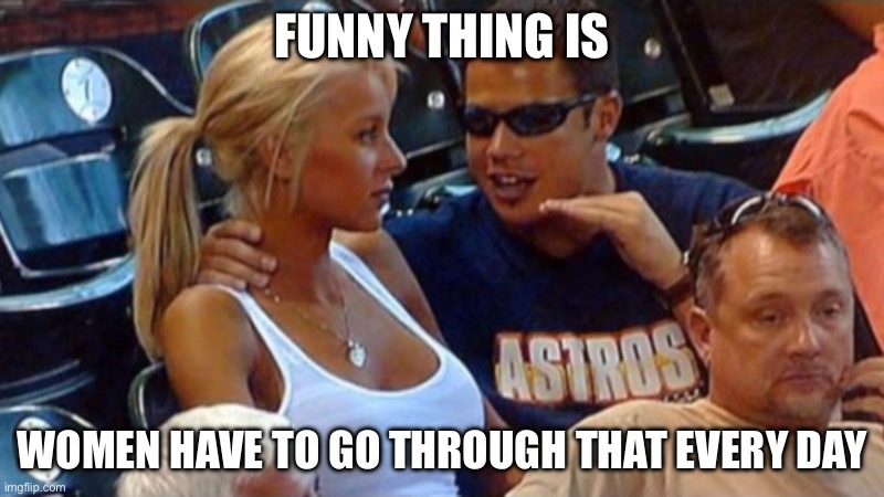 Bro explaining | Funny thing is; Women have to go through that every day | image tagged in bro explaining | made w/ Imgflip meme maker