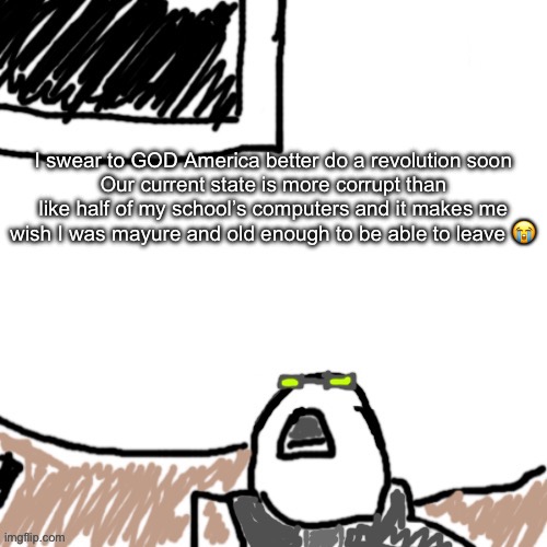 Might make these “real talks with xenonlights” things daily or something ngl | I swear to GOD America better do a revolution soon
Our current state is more corrupt than like half of my school’s computers and it makes me wish I was mayure and old enough to be able to leave 😭 | image tagged in the aggressive combatant | made w/ Imgflip meme maker