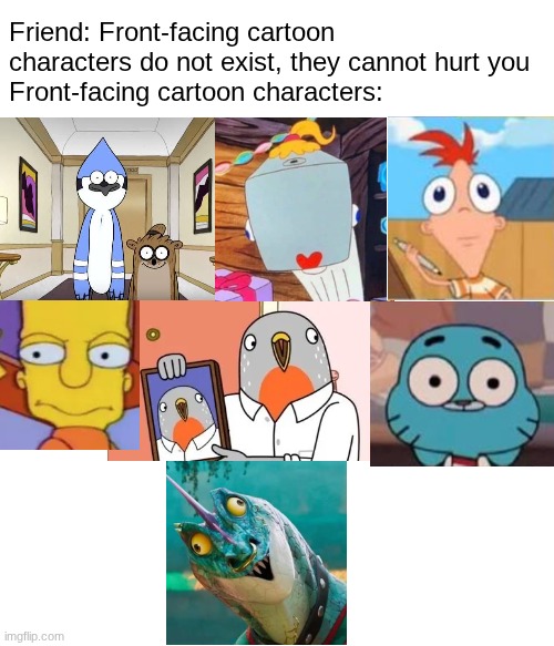 front-facing cartoon characters | Friend: Front-facing cartoon characters do not exist, they cannot hurt you
Front-facing cartoon characters: | image tagged in cartoon logic | made w/ Imgflip meme maker