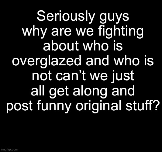 Imgflip nowadays feels more like a competition then a fun place to post memes | Seriously guys why are we fighting about who is overglazed and who is not can’t we just all get along and post funny original stuff? | image tagged in imgflip community,fun stream,upvotes,memes,funny,stop reading the tags | made w/ Imgflip meme maker