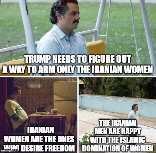 Sad Pablo Escobar | trump needs to figure out a way to arm only the iranian women; the iranian men are happy with the islamic domination of women; iranian women are the ones who desire freedom | image tagged in memes,sad pablo escobar | made w/ Imgflip meme maker