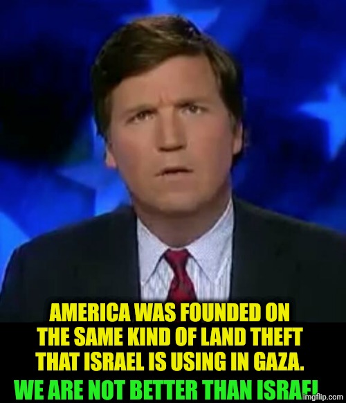 It was Christians who said, "the only good Indian is a dead Indian." Remember? | America was founded on
 the same kind of land theft 
that Israel is using in Gaza. We are not better than Israel. | image tagged in confused tucker carlson,israel,america,indians,dead,gaza | made w/ Imgflip meme maker