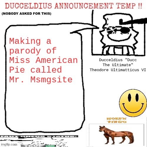 Finished verse 1 as of typing. I have it on a Google doc. | Making a parody of Miss American Pie called Mr. Msmgsite | image tagged in ducceldius announcement temp nobody asked for this | made w/ Imgflip meme maker