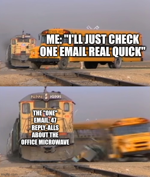 A train hitting a school bus | ME: "I'LL JUST CHECK ONE EMAIL REAL QUICK"; THE "ONE" EMAIL: 47 REPLY-ALLS ABOUT THE OFFICE MICROWAVE | image tagged in a train hitting a school bus | made w/ Imgflip meme maker
