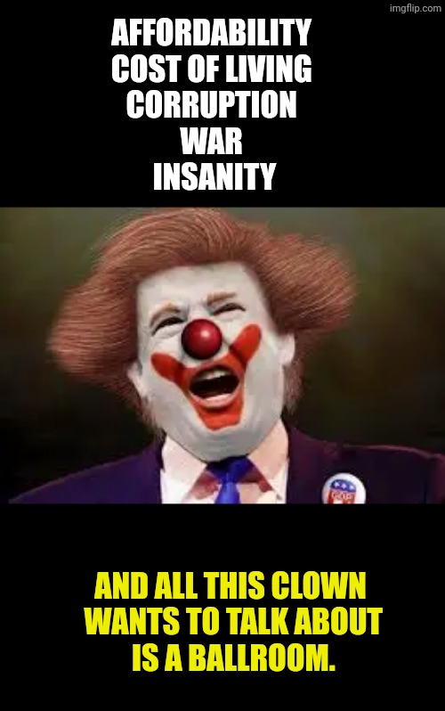 Insane priorities | Affordability 
Cost of living 
Corruption 
War 
Insanity; And all this clown
 wants to talk about
 is a ballroom. | image tagged in trump clown,trump,affordability,cost of living,corruption,clown | made w/ Imgflip meme maker