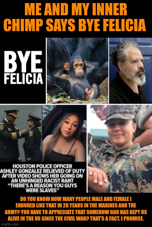 Funny | Me and my inner chimp says bye Felicia; Do you know how many people male and female I endured like that in 28 years in the Marines and the Army? you have to appreciate that somehow God has kept us alive in the us since the civil war? That's a fact. I promise. | image tagged in funny,politics,racism,military,police,us government | made w/ Imgflip meme maker