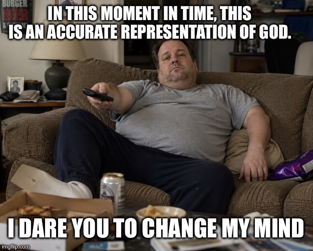 CC12A1C4-74B6-43C0-942F-E40E2367A718.png | In this Moment in time, This is an accurate representation of God. I dare you to change my mind | image tagged in cc12a1c4-74b6-43c0-942f-e40e2367a718 png | made w/ Imgflip meme maker