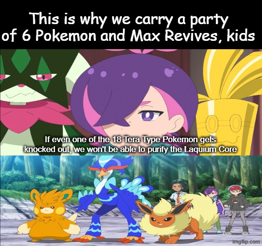Think before you act | This is why we carry a party of 6 Pokemon and Max Revives, kids; If even one of the 18 Tera Type Pokemon gets knocked out, we won't be able to purify the Laquium Core | image tagged in memes,pokemon,anime,funny | made w/ Imgflip meme maker