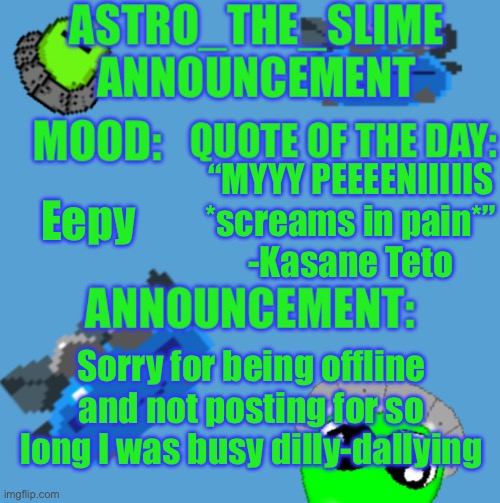 I’m back from doing nothing :3 | Eepy; “MYYY PEEEENIIIIIS *screams in pain*”
-Kasane Teto; Sorry for being offline and not posting for so long I was busy dilly-dallying | image tagged in new astro_the_slime announcement template,i will get back to work now,probably | made w/ Imgflip meme maker