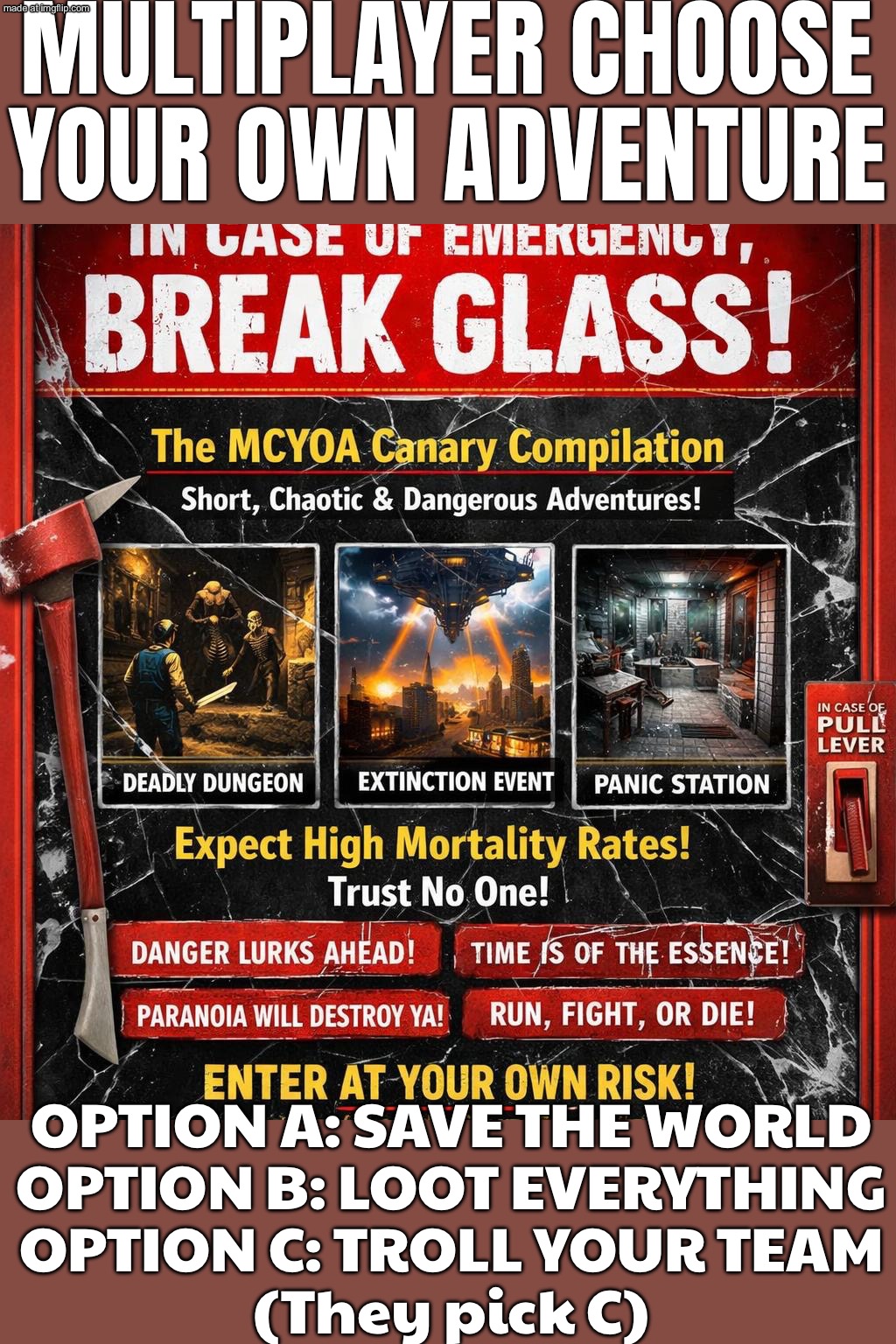 ME AND MY FRIENDS IN A DYSTOPIAN APOCALYPSE; CHOOSE YOUR OWN ADVENTURE: SPLIT UP AND DIE DIFFERENTLY | MULTIPLAYER CHOOSE YOUR OWN ADVENTURE; OPTION A: SAVE THE WORLD
OPTION B: LOOT EVERYTHING
OPTION C: TROLL YOUR TEAM
(They pick C) | image tagged in multiplayer choose your own adventure,adventure,dystopia,apocalypse,adventure time,bad decision | made w/ Imgflip meme maker