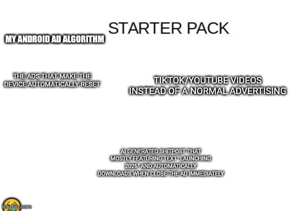 Image title | My android ad algorithm; Tiktok/YouTube videos instead of a normal advertising; The ads that make the device automatically reset; Ai generated shitpost that mostly featuring text "launching 2026" and automatically downloads when close the ad immediately; 🤮 | image tagged in blank starter pack meme,advertising,tiktok | made w/ Imgflip meme maker