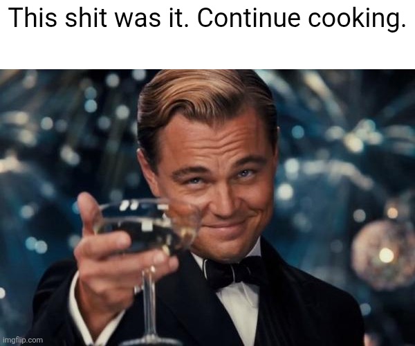 Leonardo Dicaprio Cheers Meme | This shit was it. Continue cooking. | image tagged in memes,leonardo dicaprio cheers | made w/ Imgflip meme maker