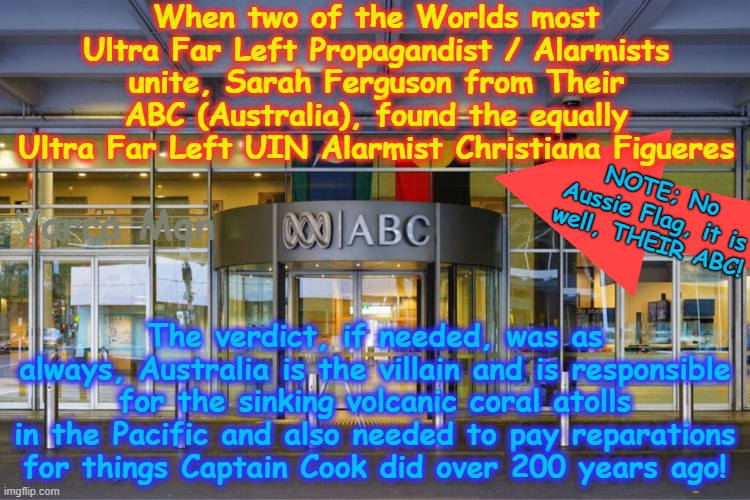 Their ABC and the UIN. When two of the Worlds most Ultra Far Left Extremists / Alarmists unite! | When two of the Worlds most Ultra Far Left Propagandist / Alarmists unite, Sarah Ferguson from Their ABC (Australia), found the equally Ultra Far Left UIN Alarmist Christiana Figueres; Yarra Man; NOTE; No Aussie Flag, it is well, THEIR ABC! The verdict, if needed, was as always, Australia is the villain and is responsible for the sinking volcanic coral atolls in the Pacific and also needed to pay reparations for things Captain Cook did over 200 years ago! | image tagged in abc no oz flag jpg,sarah furguson christiana figueres,climate change global warming,anti australia,labor greens teals,leftists | made w/ Imgflip meme maker