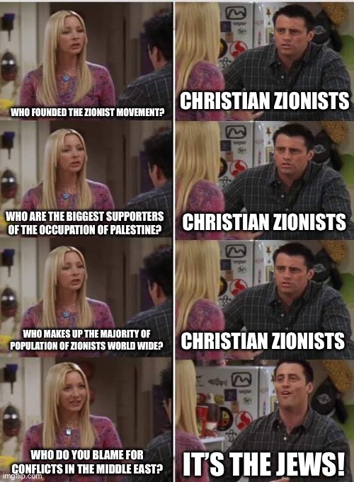 Phoebe Joey | Who founded the Zionist Movement? Christian Zionists; Christian Zionists; Who are the biggest supporters of the occupation of Palestine? Who makes up the majority of population of Zionists world wide? Christian Zionists; Who do you blame for conflicts in the middle east? It’s the JEWS! | image tagged in phoebe joey | made w/ Imgflip meme maker