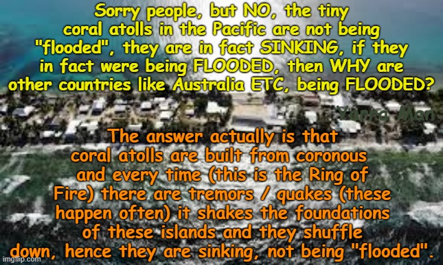 Sorry Alarmists, the Pacific CORAL atolls are not being FLOODED, they are in fact SINKING! | Sorry people, but NO, the tiny coral atolls in the Pacific are not being "flooded", they are in fact SINKING, if they in fact were being FLOODED, then WHY are other countries like Australia ETC, being FLOODED? The answer actually is that coral atolls are built from coronous  and every time (this is the Ring of Fire) there are tremors / quakes (these happen often) it shakes the foundations of these islands and they shuffle down, hence they are sinking, not being "flooded". Yarra Man | image tagged in ultra far left greens teals labor abc 9 sbs fairfax,uin climate alarmism,sarah ferguson,christiana figueres,progressives | made w/ Imgflip meme maker